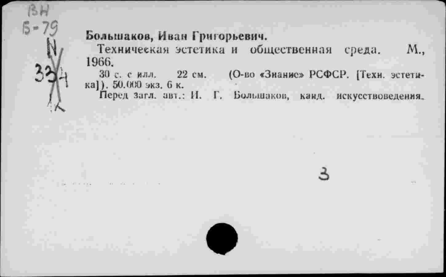 ﻿№ 6-75
Большаков, Иван Григорьевич.
Техническая эстетика и общественная среда. М., 1966.
30 с. с ИЛЛ. 22 см. (О-во «Знание» РСФСР. [Техн, эстетика]). 50.000 экз. С к.
Перед Загл. авт.: И. Г. Большаков, канд. искусствоведения.